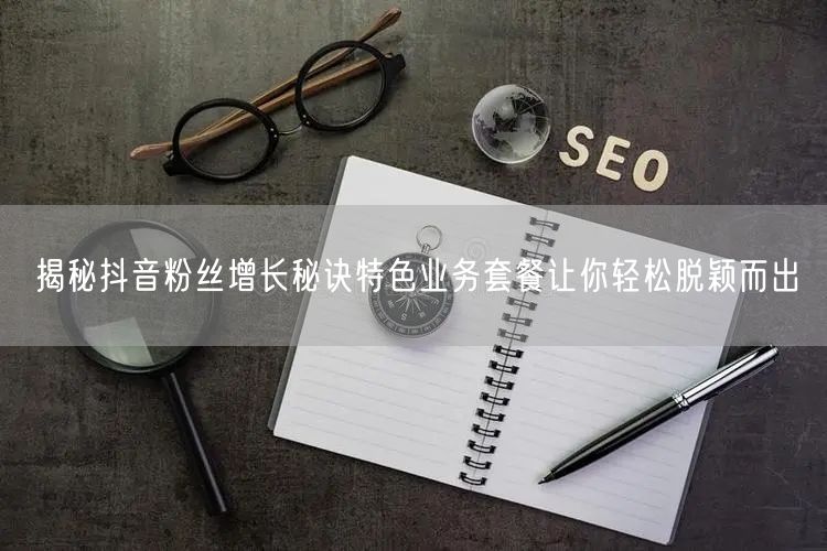 揭秘抖音粉丝增长秘诀特色业务套餐让你轻松脱颖而出