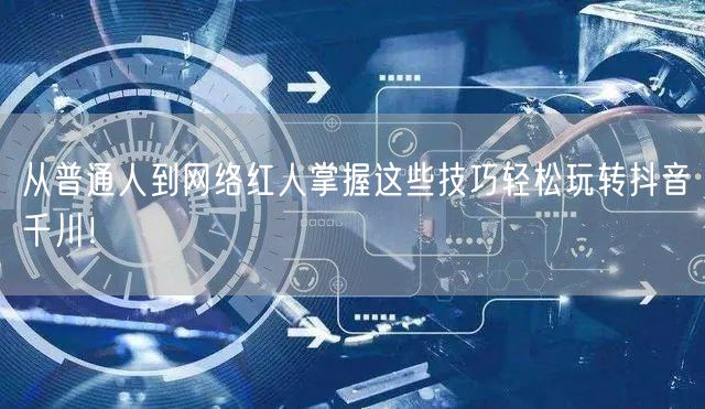 从普通人到网络红人掌握这些技巧轻松玩转抖音千川！