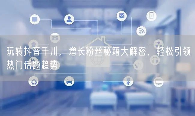 玩转抖音千川，增长粉丝秘籍大解密，轻松引领热门话题趋势