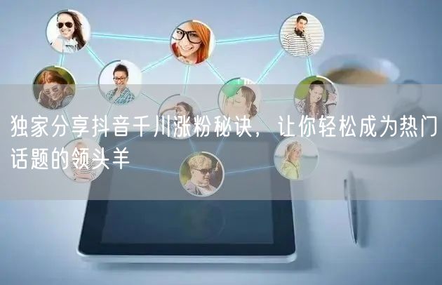 独家分享抖音千川涨粉秘诀，让你轻松成为热门话题的领头羊