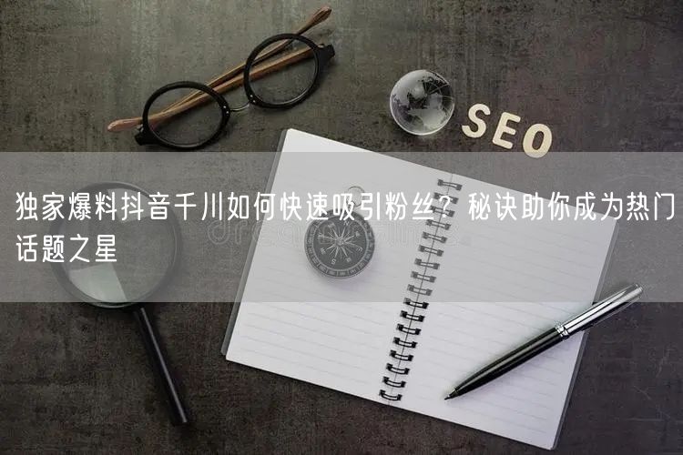 独家爆料抖音千川如何快速吸引粉丝？秘诀助你成为热门话题之星