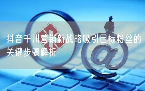 抖音千川营销新战略吸引目标粉丝的关键步骤解析