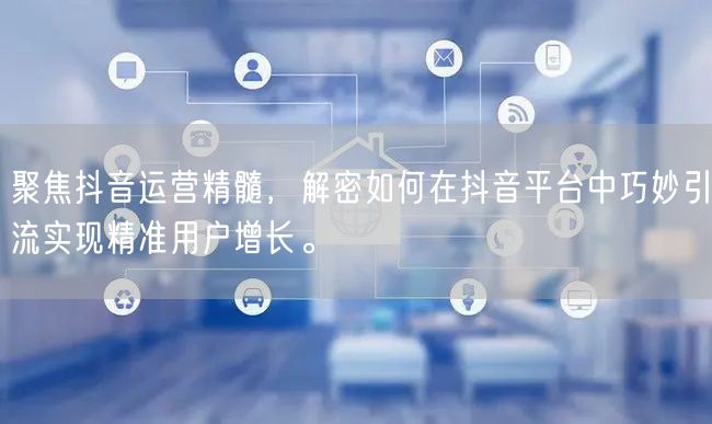 聚焦抖音运营精髓，解密如何在抖音平台中巧妙引流实现精准用户增长。