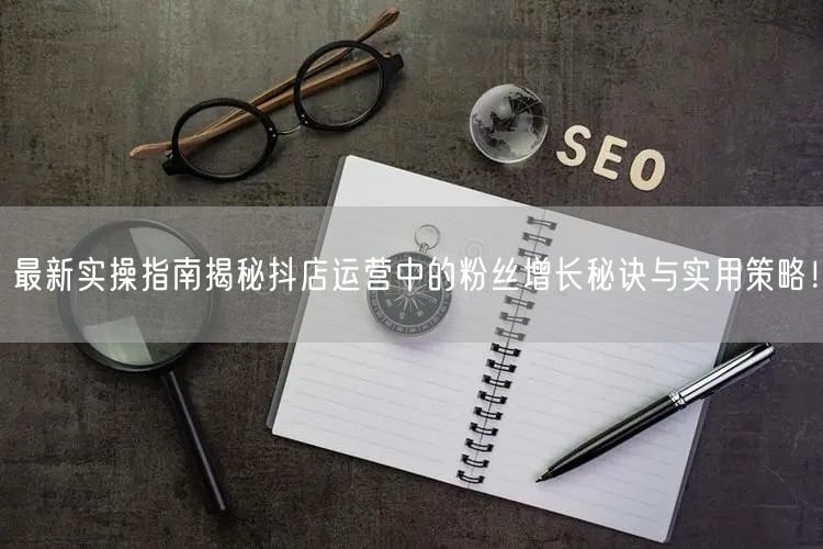 最新实操指南揭秘抖店运营中的粉丝增长秘诀与实用策略！