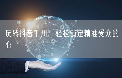 玩转抖音千川，轻松锁定精准受众的心
