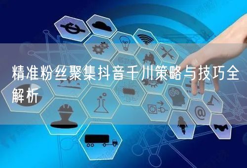 精准粉丝聚集抖音千川策略与技巧全解析