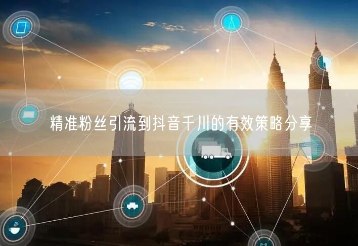 精准粉丝引流到抖音千川的有效策略分享