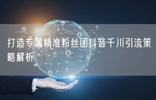 打造专属精准粉丝团抖音千川引流策略解析