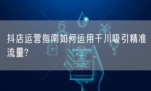 抖店运营指南如何运用千川吸引精准流量?