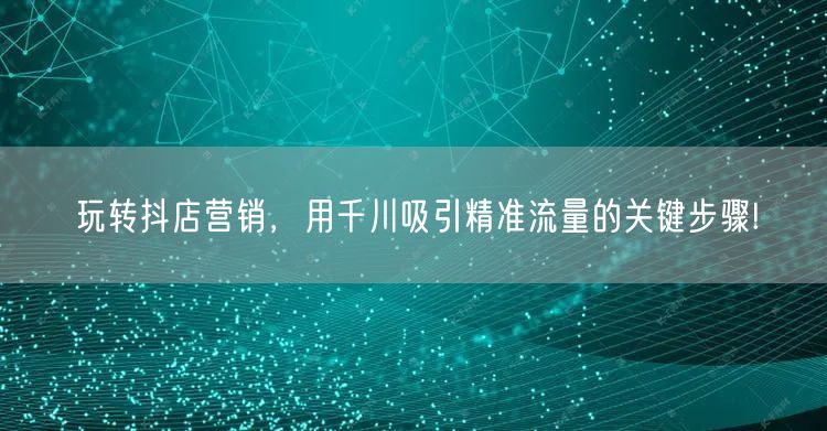 玩转抖店营销，用千川吸引精准流量的关键步骤!