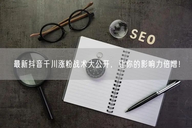 最新抖音千川涨粉战术大公开，让你的影响力倍增！