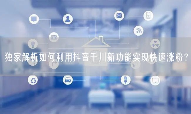 独家解析如何利用抖音千川新功能实现快速涨粉？