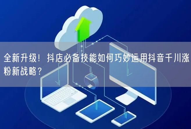 全新升级！抖店必备技能如何巧妙运用抖音千川涨粉新战略？