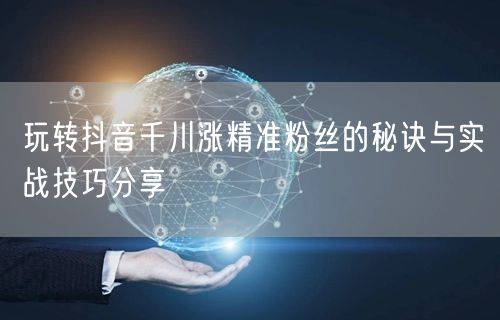 玩转抖音千川涨精准粉丝的秘诀与实战技巧分享