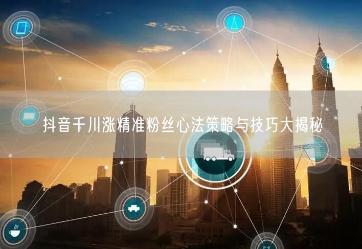 抖音千川涨精准粉丝心法策略与技巧大揭秘