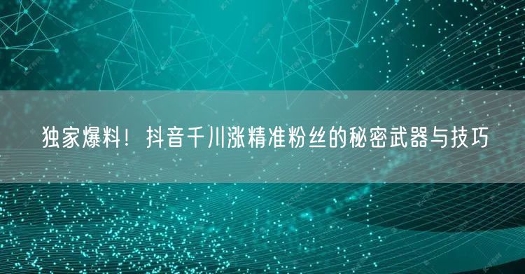 独家爆料！抖音千川涨精准粉丝的秘密武器与技巧