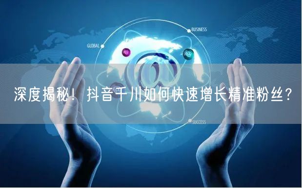 深度揭秘！抖音千川如何快速增长精准粉丝？