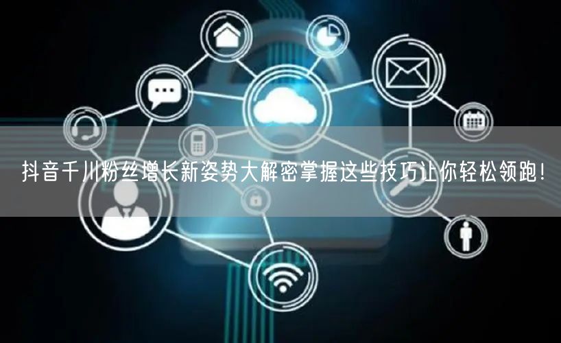 抖音千川粉丝增长新姿势大解密掌握这些技巧让你轻松领跑！