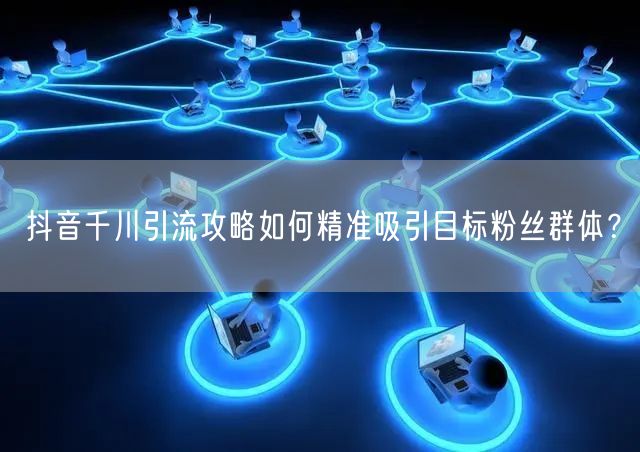 抖音千川引流攻略如何精准吸引目标粉丝群体？
