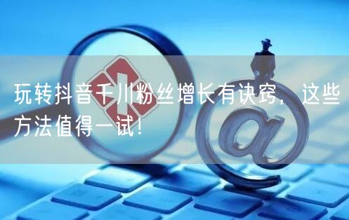 玩转抖音千川粉丝增长有诀窍，这些方法值得一试！