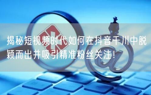 揭秘短视频时代如何在抖音千川中脱颖而出并吸引精准粉丝关注！