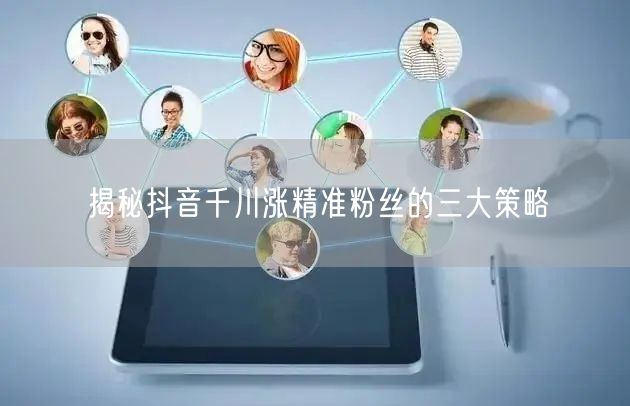 揭秘抖音千川涨精准粉丝的三大策略