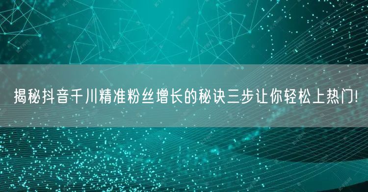 揭秘抖音千川精准粉丝增长的秘诀三步让你轻松上热门!