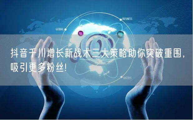 抖音千川增长新战术三大策略助你突破重围，吸引更多粉丝!