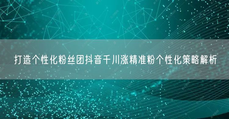 打造个性化粉丝团抖音千川涨精准粉个性化策略解析
