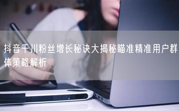 抖音千川粉丝增长秘诀大揭秘瞄准精准用户群体策略解析