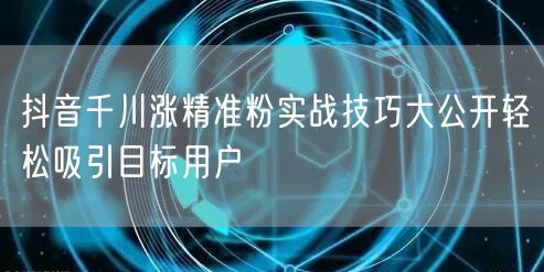 抖音千川涨精准粉实战技巧大公开轻松吸引目标用户