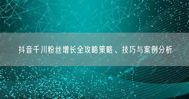 抖音千川粉丝增长全攻略策略、技巧与案例分析
