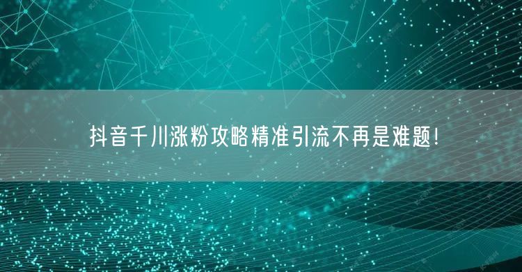 抖音千川涨粉攻略精准引流不再是难题！