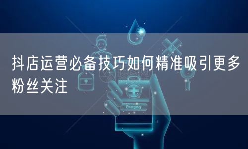 抖店运营必备技巧如何精准吸引更多粉丝关注