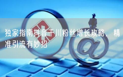 独家指南抖音千川粉丝增长攻略，精准引流有妙招