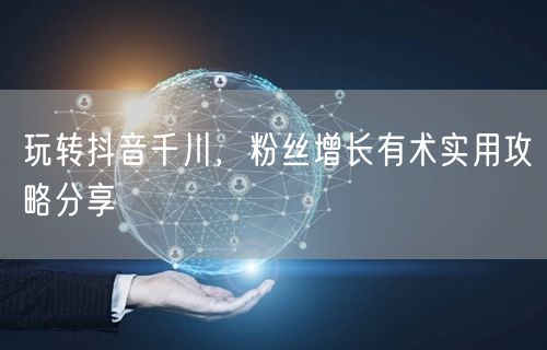 玩转抖音千川，粉丝增长有术实用攻略分享