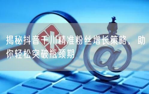 揭秘抖音千川精准粉丝增长策略，助你轻松突破瓶颈期