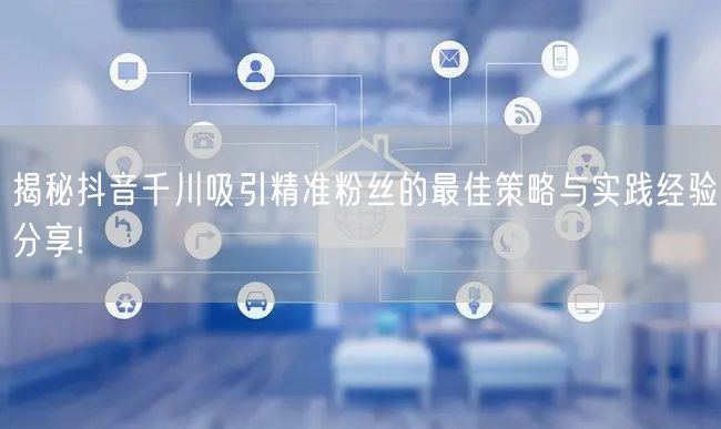 揭秘抖音千川吸引精准粉丝的最佳策略与实践经验分享!
