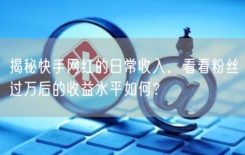 揭秘快手网红的日常收入，看看粉丝过万后的收益水平如何？